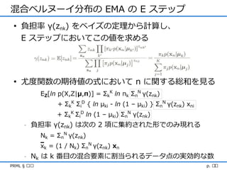 混合ベルヌーイ分布の EMA の E ステップ
 • 負担率 γ(znk) をベイズの定理から計算し、
   E ステップにおいてこの値を求める




 • 尤度関数の期待値の式において n に関する総和を見る
             EZ[ln p(X,Z|μ,π)] = ΣkK ln πk ΣnN γ(znk)
                  + ΣkK ΣiD { ln μki - ln (1 – μki) } ΣnN γ(znk) xni
                  + ΣkK ΣiD ln (1 – μki) ΣnN γ(znk)
     -   負担率 γ(znk) は次の 2 項に集約された形でのみ現れる
             Nk = ΣnN γ(znk)
             xk = (1 / Nk) ΣnN γ(znk) xn
     -   Nk は k 番目の混合要素に割当られるデータ点の実効的な数
PRML § ৯.৩                                                             p. ২৩
 