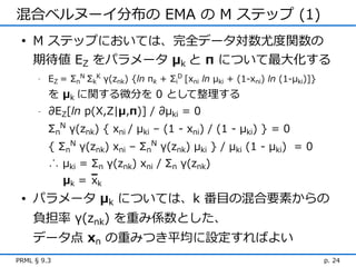 混合ベルヌーイ分布の EMA の M ステップ (1)
 • M ステップにおいては、完全データ対数尤度関数の
   期待値 EZ をパラメータ μk と π について最大化する
      -   EZ = ΣnN ΣkK γ(znk) {ln πk + ΣiD [xni ln μki + (1-xni) ln (1-μki)]}
          を μk に関する微分を 0 として整理する
      -   ∂EZ[ln p(X,Z|μ,π)] / ∂μki = 0
          ΣnN γ(znk) { xni / μki – (1 - xni) / (1 - μki) } = 0
          { ΣnN γ(znk) xni – ΣnN γ(znk) μki } / μki (1 - μki) = 0
          ∴ μki = Σn γ(znk) xni / Σn γ(znk)
             μk ＝ xk
 • パラメータ μk については、k 番目の混合要素からの
    負担率 γ(znk) を重み係数とした、
    データ点 xn の重みつき平均に設定すればよい
PRML § 9.3                                                                      p. 24
 