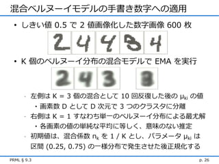 混合ベルヌーイモデルの手書き数字への適用
 • しきい値 0.5 で 2 値画像化した数字画像 600 枚



 • K 個のベルヌーイ分布の混合モデルで EMA を実行



      -   左側は K = 3 個の混合として 10 回反復した後の μki の値
             画素数 D として D 次元で 3 つのクラスタに分離
             •
      -   右側は K = 1 すなわち単一のベルヌーイ分布による最尤解
           • 各画素の値の単純な平均に等しく、意味のない推定
      -   初期値は、混合係数 πk を 1 / K とし、パラメータ μki は
          区間 (0.25, 0.75) の一様分布で発生させた後正規化する
PRML § 9.3                                  p. 26
 