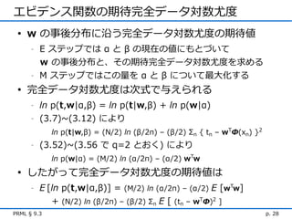 エビデンス関数の期待完全データ対数尤度
 • w の事後分布に沿う完全データ対数尤度の期待値
      -   E ステップでは α と β の現在の値にもとづいて
          ｗ の事後分布と、その期待完全データ対数尤度を求める
      -   M ステップではこの量を α と β について最大化する
 • 完全データ対数尤度は次式で与えられる
      -   ln p(t,w|α,β) = ln p(t|w,β) + ln p(w|α)
      -   (3.7)~(3.12) により
             ln p(t|w,β) = (N/2) ln (β/2π) – (β/2) Σn { tn – wTΦ(xn) }2
      -   (3.52)~(3.56 で q=2 とおく) により
             ln p(w|α) = (M/2) ln (α/2π) – (α/2) wTw
 • したがって完全データ対数尤度の期待値は
      -   E [ln p(t,w|α,β)] = (M/2) ln (α/2π) – (α/2) E [wTw]
             + (N/2) ln (β/2π) – (β/2) Σn E [ (tn – wTΦ)2 ]
PRML § 9.3                                                                p. 28
 