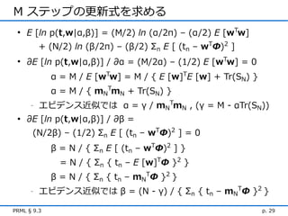 M ステップの更新式を求める
 • E [ln p(t,w|α,β)] = (M/2) ln (α/2π) – (α/2) E [wTw]
          + (N/2) ln (β/2π) – (β/2) Σn E [ (tn – wTΦ)2 ]
 • ∂E [ln p(t,w|α,β)] / ∂α = (M/2α) – (1/2) E [wTw] = 0
             α = M / E [wTw] = M / { E [w]TE [w] + Tr(SN) }
             α = M / { mNTmN + Tr(SN) }
      -   エビデンス近似では α = γ / mNTmN , (γ = M - αTr(SN))
 • ∂E [ln p(t,w|α,β)] / ∂β =
      (N/2β) – (1/2) Σn E [ (tn – wTΦ)2 ] = 0
             β = N / { Σn E [ (tn – wTΦ)2 ] }
               = N / { Σn { tn – E [w]TΦ }2 }
             β = N / { Σn { tn – mNTΦ }2 }
      -   エビデンス近似では β = (N - γ) / { Σn { tn – mNTΦ }2 }

PRML § 9.3                                                    p. 29
 