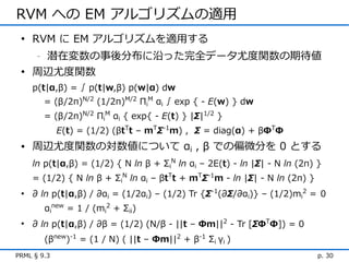 RVM への EM アルゴリズムの適用
 • RVM に EM アルゴリズムを適用する
    潜在変数の事後分布に沿った完全データ尤度関数の期待値
      -


 • 周辺尤度関数
    p(t|α,β) = ∫ p(t|w,β) p(w|α) dw
          = (β/2π)N/2 (1/2π)M/2 ΠiM αi ∫ exp { - E(w) } dw
          = (β/2π)N/2 ΠiM αi { exp{ - E(t) } |Σ|1/2 }
             E(t) = (1/2) (βtTt – mTΣ-1m) , Σ = diag(α) + βΦTΦ
 • 周辺尤度関数の対数値について αi , β での偏微分を 0 とする
    ln p(t|α,β) = (1/2) { N ln β + ΣiN ln αi – 2E(t) - ln |Σ| - N ln (2π) }
    = (1/2) { N ln β + ΣiN ln αi – βtTt + mTΣ-1m - ln |Σ| - N ln (2π) }
 • ∂ ln p(t|α,β) / ∂αi = (1/2αi) – (1/2) Tr {Σ-1(∂Σ/∂αi)} – (1/2)mi2 ＝ 0
          αinew = 1 / (mi2 + Σii)
 • ∂ ln p(t|α,β) / ∂β = (1/2) (N/β - ||t – Φm||2 - Tr [ΣΦTΦ]) = 0
          (βnew)-1 = (1 / N) ( ||t – Φm||2 + β-1 Σi γi )
PRML § 9.3                                                                p. 30
 