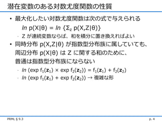 潜在変数のある対数尤度関数の性質
 • 最大化したい対数尤度関数は次の式で与えられる
          ln p(X|θ) = ln {Σz p(X,Z|θ)}
      -   Z が連続変数ならば、和を積分に置き換えればよい
 • 同時分布 p(X,Z|θ) が指数型分布族に属していても、
    周辺分布 p(X|θ) は Z に関する和のために、
    普通は指数型分布族にならない
      -   ln (exp f1(z1) × exp f2(z2)) = f1(z1) + f2(z2)
      -   ln (exp f1(z1) + exp f2(z2)) → 複雑な形




PRML § 9.3                                                 p. 4
 