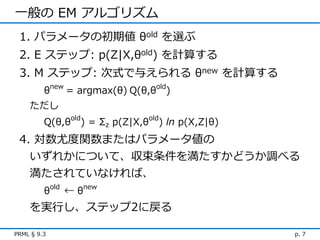 一般の EM アルゴリズム
 1. パラメータの初期値 θold を選ぶ
 2. E ステップ: p(Z|X,θold) を計算する
 3. M ステップ: 次式で与えられる θnew を計算する
         θnew = argmax(θ) Q(θ,θold)
    ただし
         Q(θ,θold) = Σz p(Z|X,θold) ln p(X,Z|θ)
 4. 対数尤度関数またはパラメータ値の
   いずれかについて、収束条件を満たすかどうか調べる
   満たされていなければ、
         θold ← θnew
    を実行し、ステップ2に戻る

PRML § 9.3                                        p. 7
 