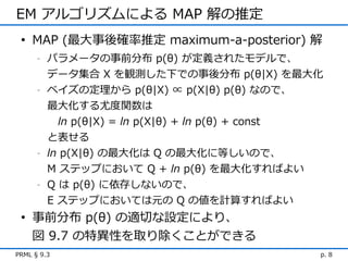 EM アルゴリズムによる MAP 解の推定
 • MAP (最大事後確率推定 maximum-a-posterior) 解
      -   パラメータの事前分布 p(θ) が定義されたモデルで、
          データ集合 X を観測した下での事後分布 p(θ|X) を最大化
      -   ベイズの定理から p(θ|X) ∝ p(X|θ) p(θ) なので、
          最大化する尤度関数は
            ln p(θ|X) = ln p(X|θ) + ln p(θ) + const
          と表せる
      -   ln p(X|θ) の最大化は Q の最大化に等しいので、
          M ステップにおいて Q + ln p(θ) を最大化すればよい
      -   Q は p(θ) に依存しないので、
          E ステップにおいては元の Q の値を計算すればよい
 • 事前分布 p(θ) の適切な設定により、
   図 9.7 の特異性を取り除くことができる
PRML § 9.3                                        p. 8
 