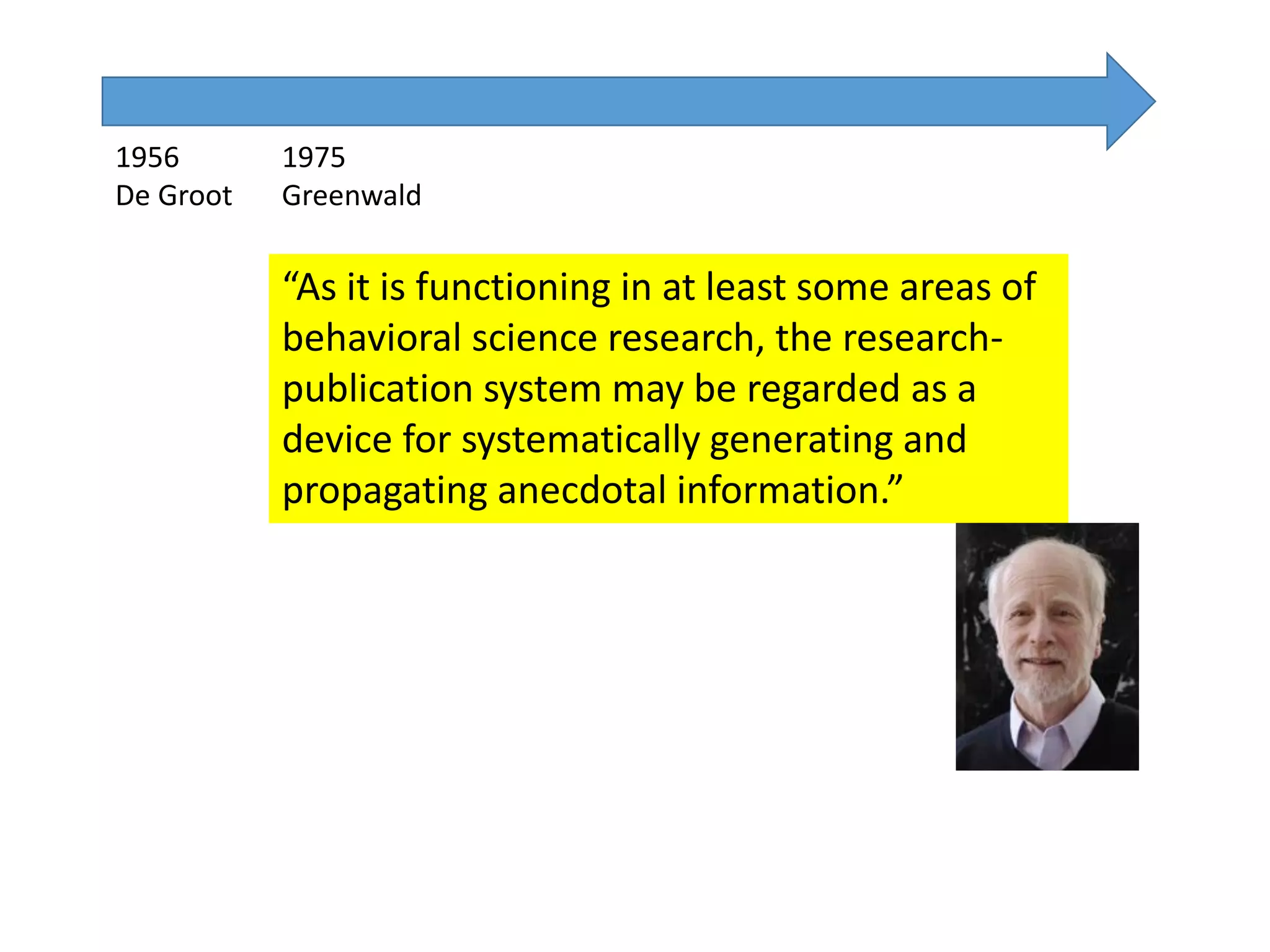 1956
De Groot
1975
Greenwald
“As it is functioning in at least some areas of
behavioral science research, the research-
publication system may be regarded as a
device for systematically generating and
propagating anecdotal information.”
 