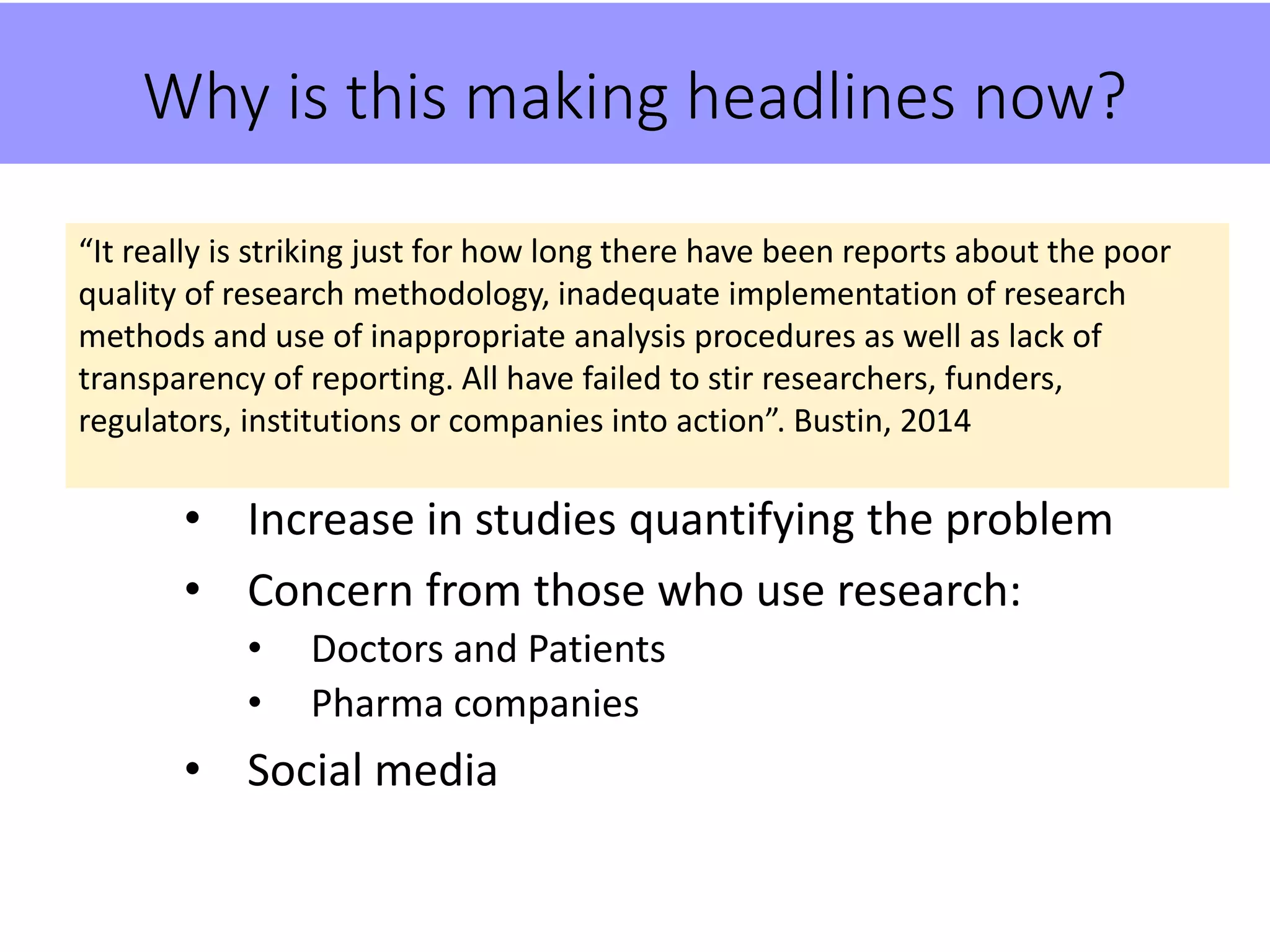 Why is this making headlines now?
• Increase in studies quantifying the problem
• Concern from those who use research:
• Doctors and Patients
• Pharma companies
• Social media
“It really is striking just for how long there have been reports about the poor
quality of research methodology, inadequate implementation of research
methods and use of inappropriate analysis procedures as well as lack of
transparency of reporting. All have failed to stir researchers, funders,
regulators, institutions or companies into action”. Bustin, 2014
 