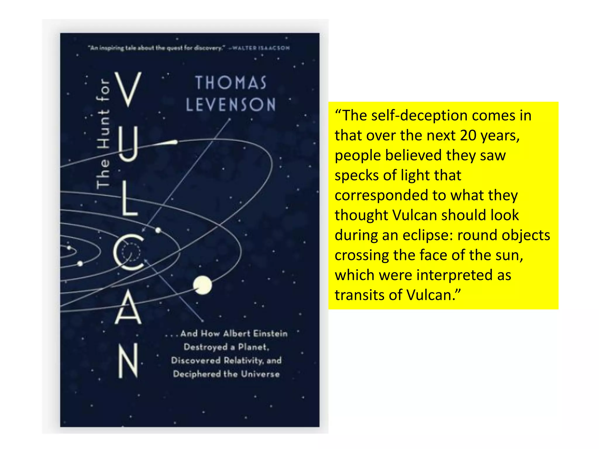 “The self-deception comes in
that over the next 20 years,
people believed they saw
specks of light that
corresponded to what they
thought Vulcan should look
during an eclipse: round objects
crossing the face of the sun,
which were interpreted as
transits of Vulcan.”
 