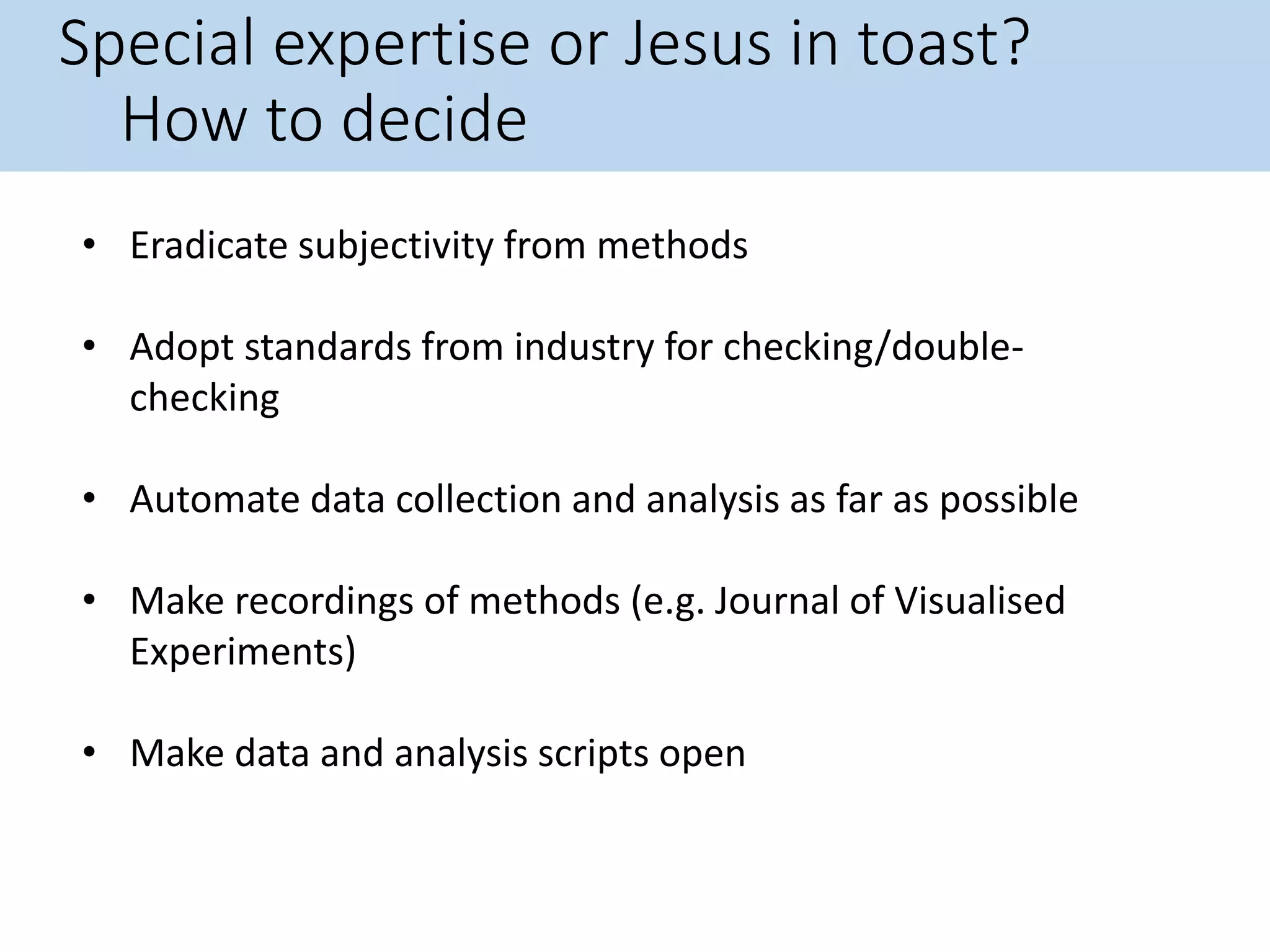 Special expertise or Jesus in toast?
How to decide
• Eradicate subjectivity from methods
• Adopt standards from industry for checking/double-
checking
• Automate data collection and analysis as far as possible
• Make recordings of methods (e.g. Journal of Visualised
Experiments)
• Make data and analysis scripts open
 