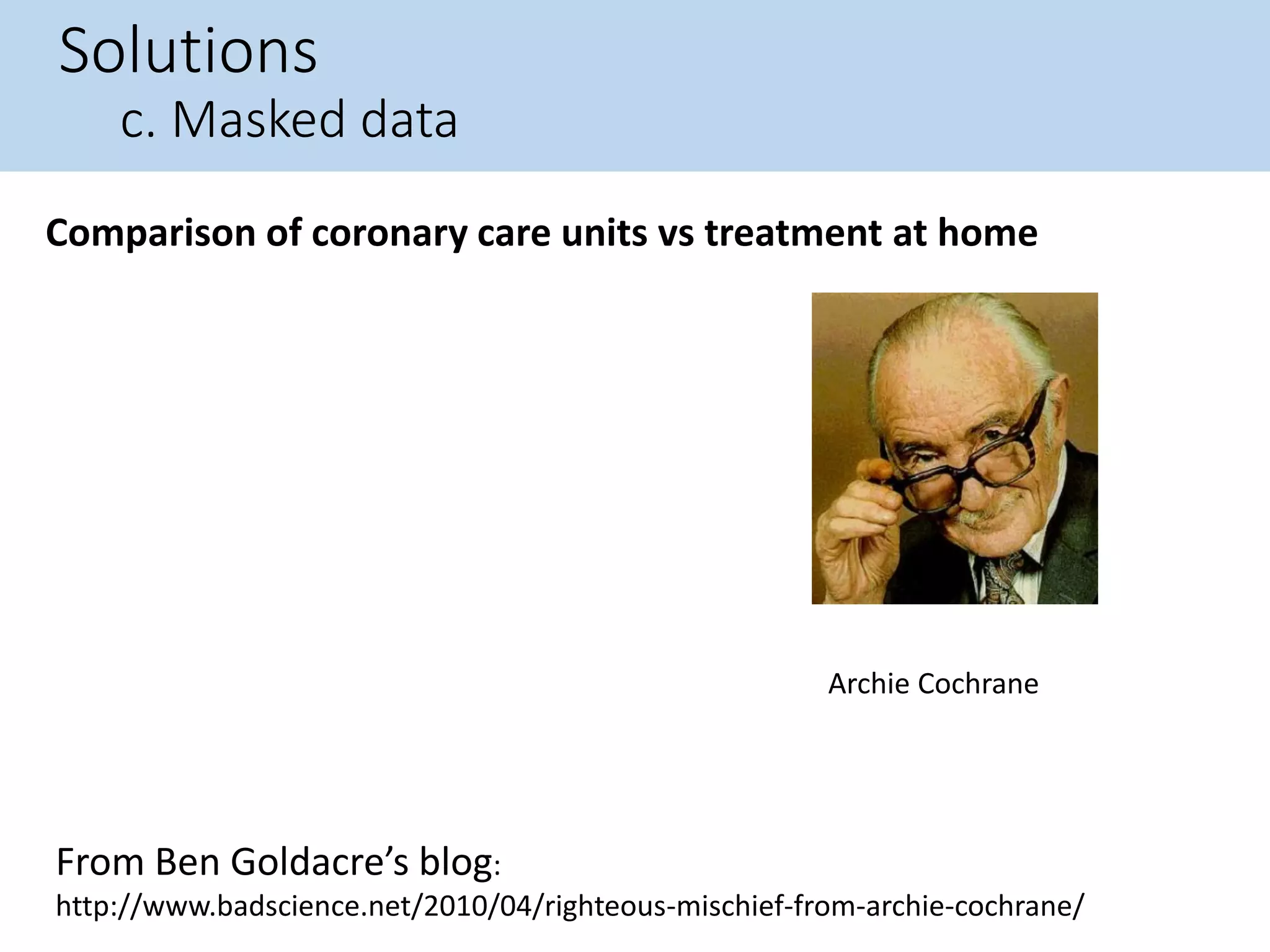 Solutions
c. Masked data
Comparison of coronary care units vs treatment at home
From Ben Goldacre’s blog:
http://www.badscience.net/2010/04/righteous-mischief-from-archie-cochrane/
Archie Cochrane
 