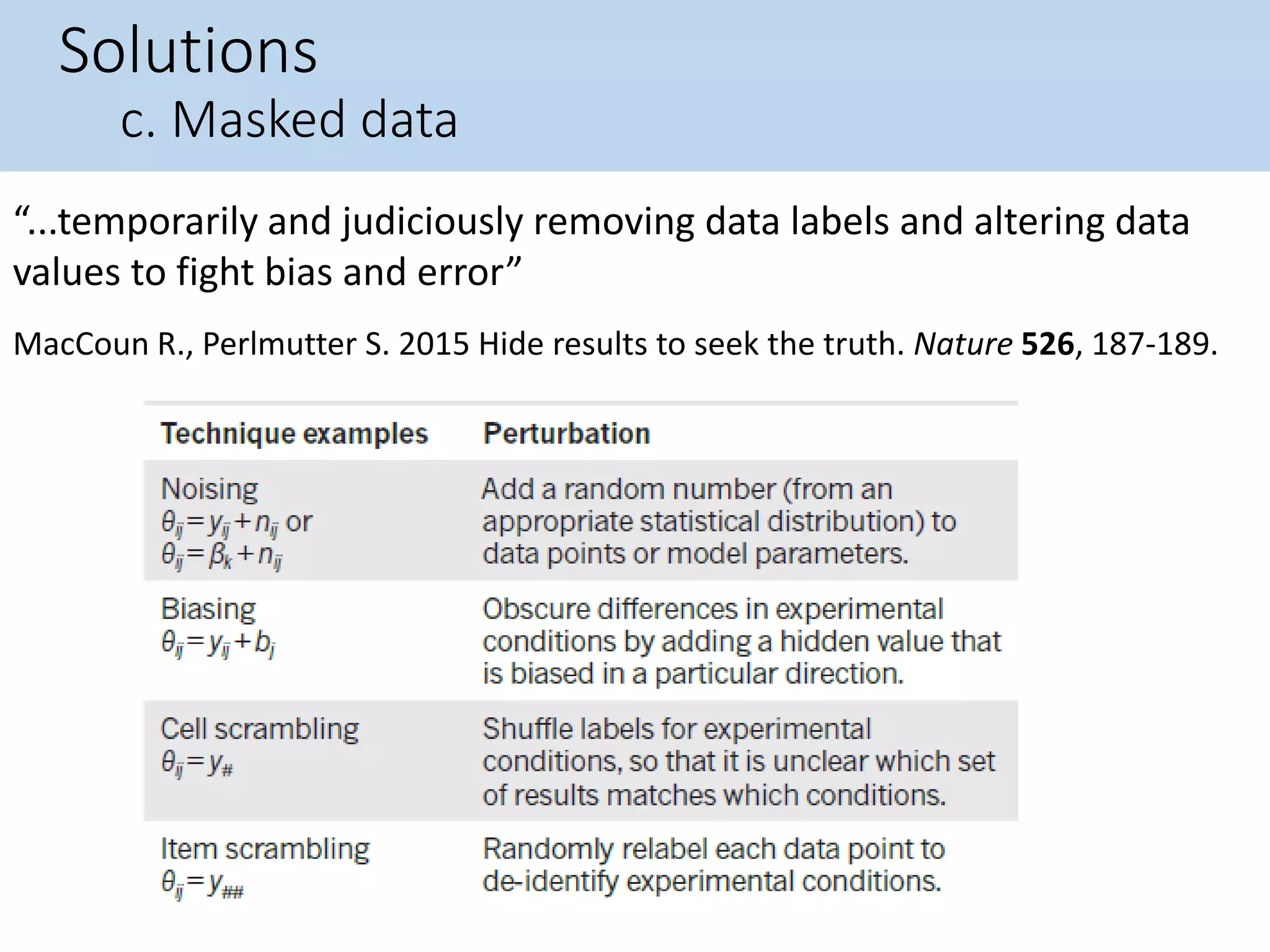 Solutions
c. Masked data
MacCoun R., Perlmutter S. 2015 Hide results to seek the truth. Nature 526, 187-189.
“...temporarily and judiciously removing data labels and altering data
values to fight bias and error”
 
