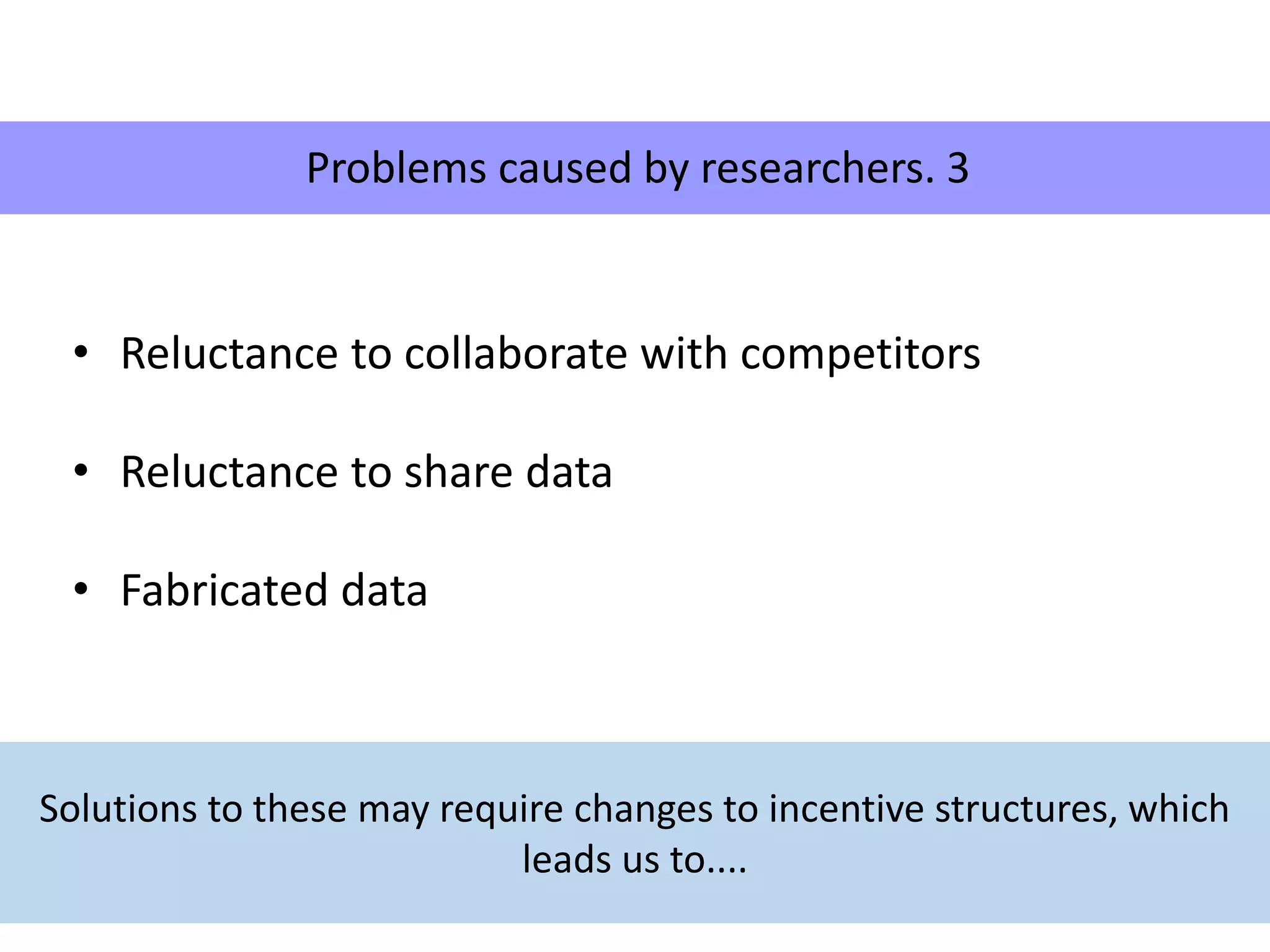 • Reluctance to collaborate with competitors
• Reluctance to share data
• Fabricated data
Problems caused by researchers. 3
Solutions to these may require changes to incentive structures, which
leads us to....
 