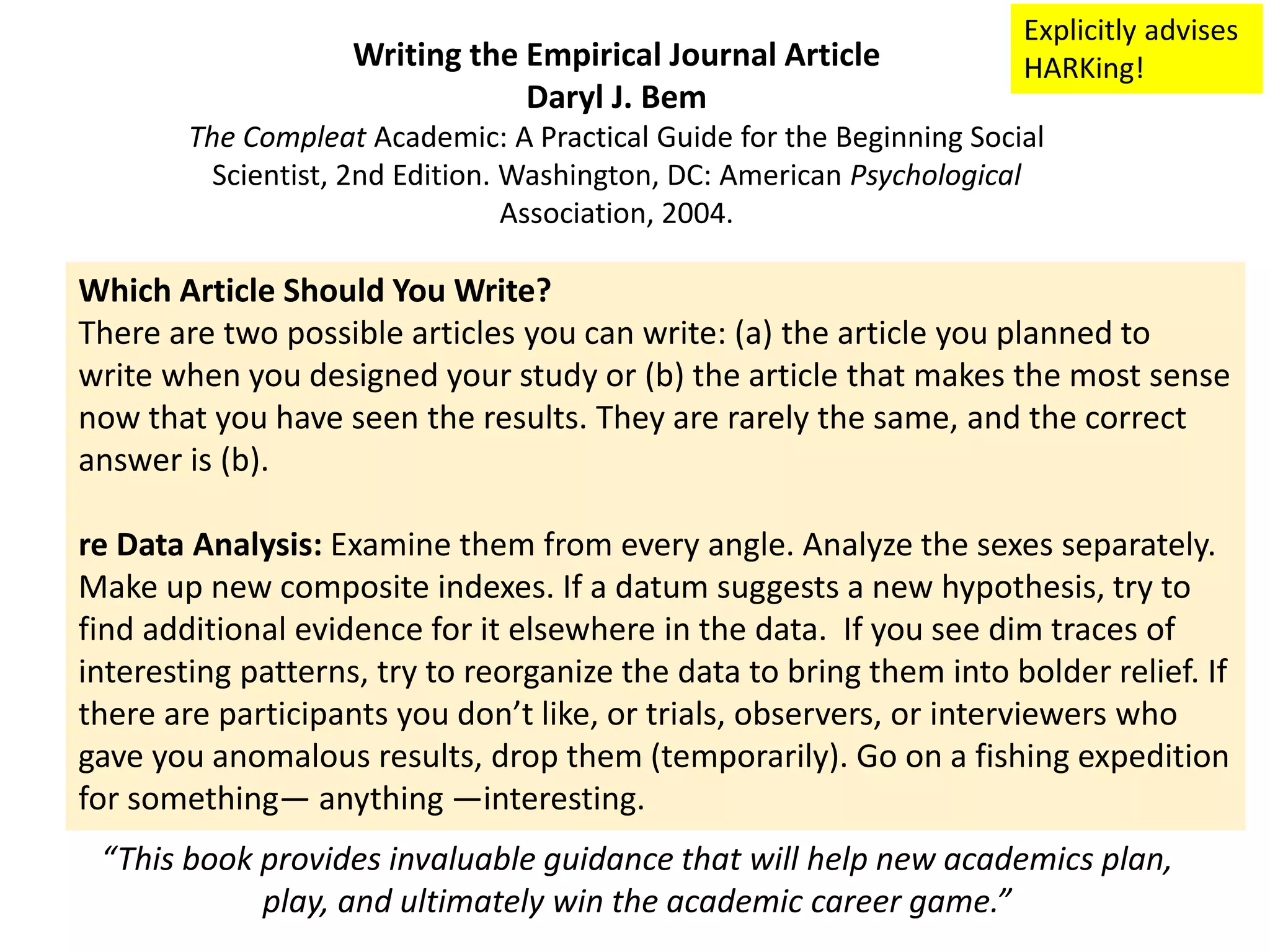 Which Article Should You Write?
There are two possible articles you can write: (a) the article you planned to
write when you designed your study or (b) the article that makes the most sense
now that you have seen the results. They are rarely the same, and the correct
answer is (b).
re Data Analysis: Examine them from every angle. Analyze the sexes separately.
Make up new composite indexes. If a datum suggests a new hypothesis, try to
find additional evidence for it elsewhere in the data. If you see dim traces of
interesting patterns, try to reorganize the data to bring them into bolder relief. If
there are participants you don’t like, or trials, observers, or interviewers who
gave you anomalous results, drop them (temporarily). Go on a fishing expedition
for something— anything —interesting.
Writing the Empirical Journal Article
Daryl J. Bem
The Compleat Academic: A Practical Guide for the Beginning Social
Scientist, 2nd Edition. Washington, DC: American Psychological
Association, 2004.
“This book provides invaluable guidance that will help new academics plan,
play, and ultimately win the academic career game.”
Explicitly advises
HARKing!
 