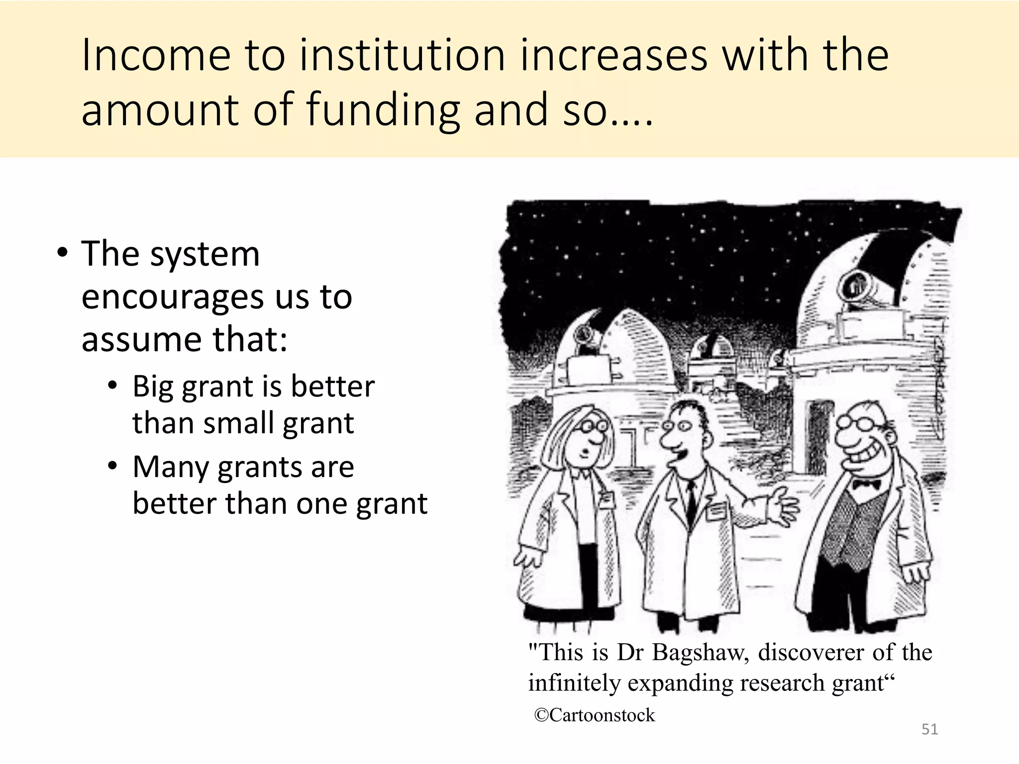 Income to institution increases with the
amount of funding and so….
• The system
encourages us to
assume that:
• Big grant is better
than small grant
• Many grants are
better than one grant
51
"This is Dr Bagshaw, discoverer of the
infinitely expanding research grant“
©Cartoonstock
 