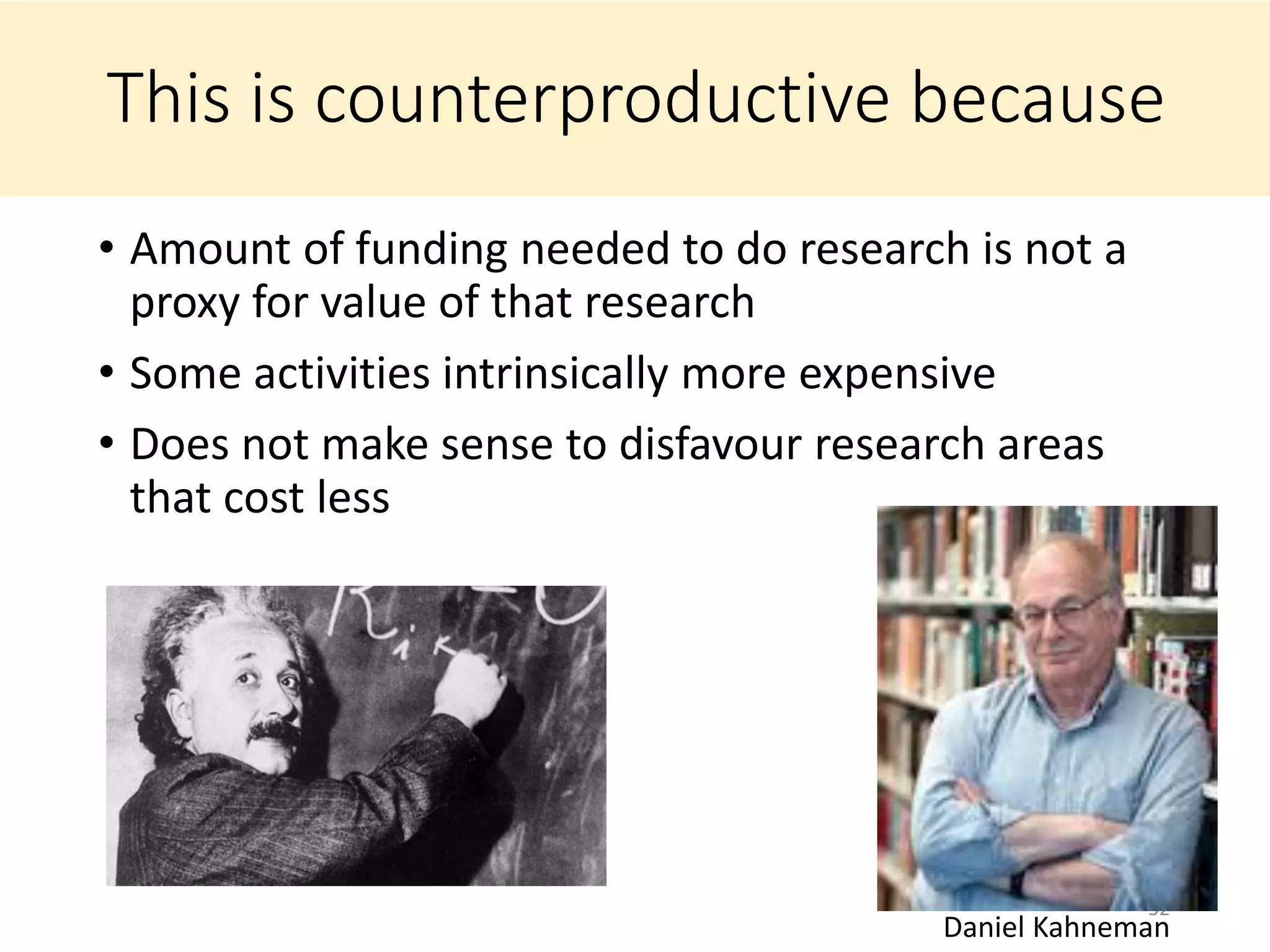 This is counterproductive because
• Amount of funding needed to do research is not a
proxy for value of that research
• Some activities intrinsically more expensive
• Does not make sense to disfavour research areas
that cost less
52
Daniel Kahneman
 