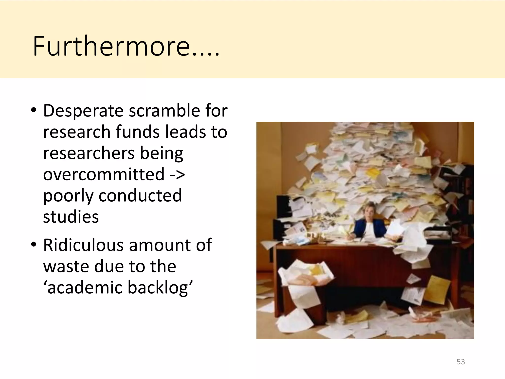 Furthermore....
• Desperate scramble for
research funds leads to
researchers being
overcommitted ->
poorly conducted
studies
• Ridiculous amount of
waste due to the
‘academic backlog’
53
 