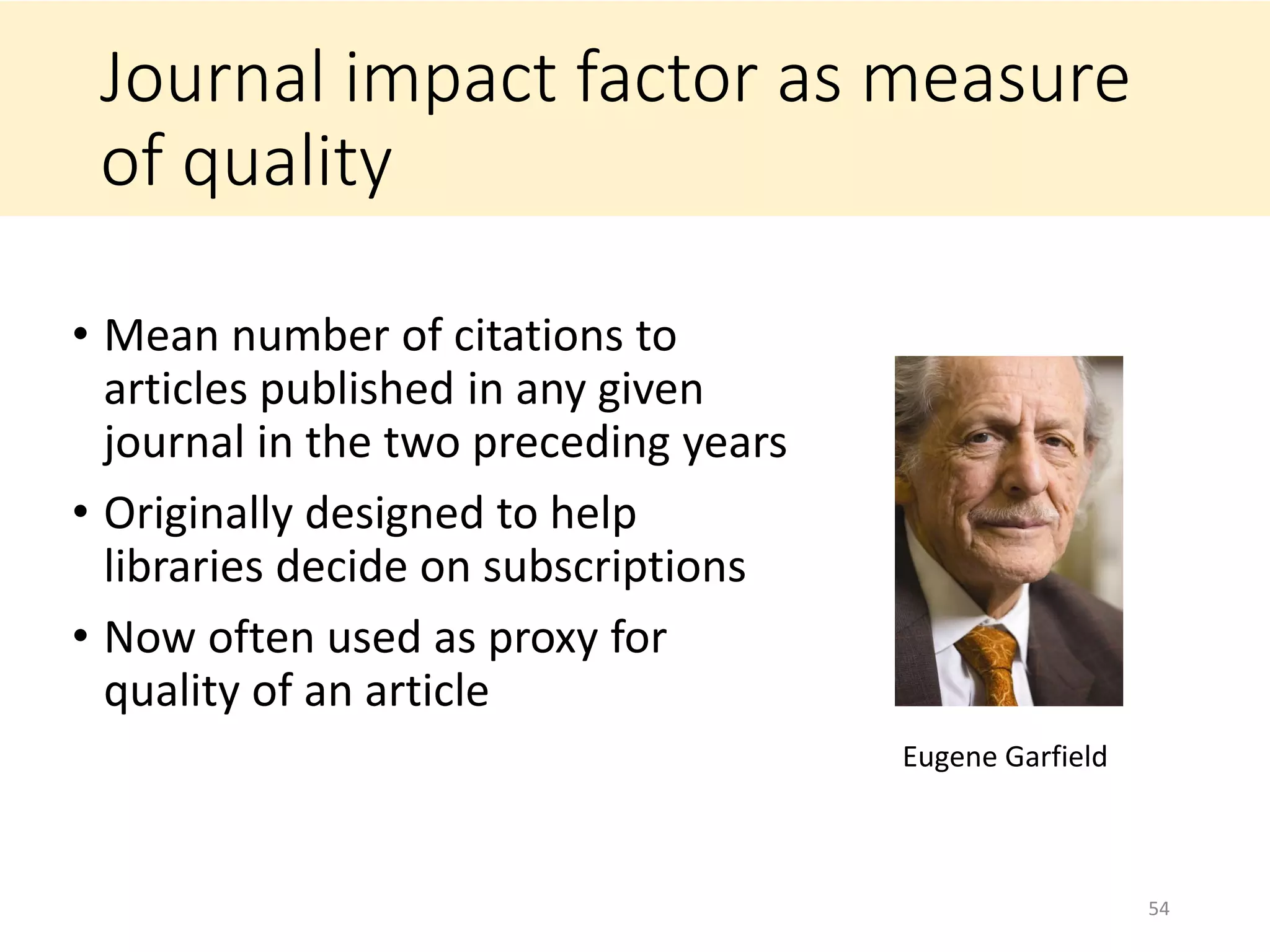 Journal impact factor as measure
of quality
• Mean number of citations to
articles published in any given
journal in the two preceding years
• Originally designed to help
libraries decide on subscriptions
• Now often used as proxy for
quality of an article
54
Eugene Garfield
 