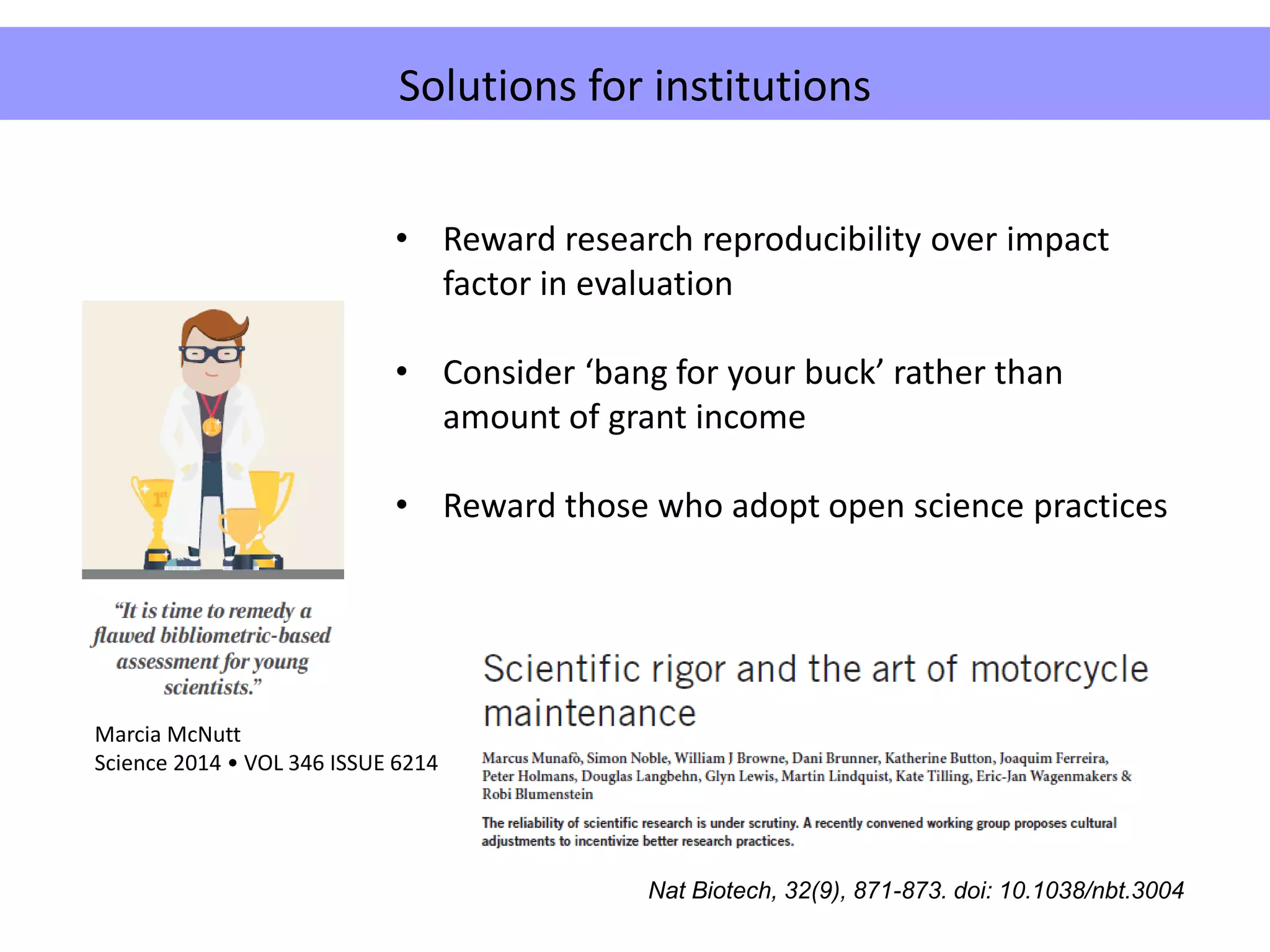 Problems caused by employers
• Reward research reproducibility over impact
factor in evaluation
• Consider ‘bang for your buck’ rather than
amount of grant income
• Reward those who adopt open science practices
Solutions for institutions
Nat Biotech, 32(9), 871-873. doi: 10.1038/nbt.3004
Marcia McNutt
Science 2014 • VOL 346 ISSUE 6214
 