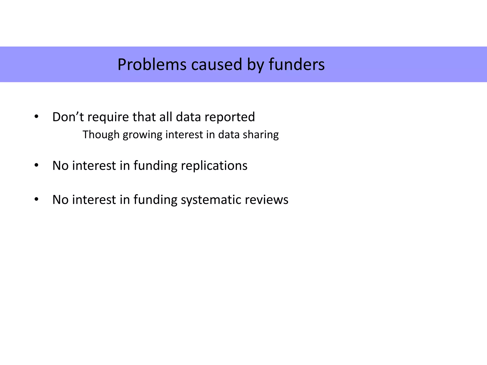 Problems caused by funders
• Don’t require that all data reported
Though growing interest in data sharing
• No interest in funding replications
• No interest in funding systematic reviews
Problems caused by funders
 