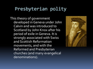 Presbyterian polity
This theory of government
  developed in Geneva under John
  Calvin and was introduced to
  Scotland by John Knox after his
  period of exile in Geneva. It is
  strongly associated with Swiss
  and Scottish Reformation
  movements, and with the
  Reformed and Presbyterian
  churches (and many evangelical
  denominations).
 
