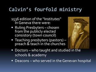 Calvin’s fourfold ministry
1536 edition of the “Institutes”
  In Geneva there were:
 Ruling Presbyters – chosen
  from the publicly elected
  consistory (town council)
 Teaching presbyters (pastors) –
  preach & teach in the churches
 Doctors – who taught and studied in the
  schools & academy
 Deacons – who served in the Genevan hospital
 
