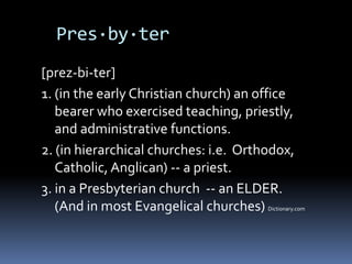 Pres·by·ter
[prez-bi-ter]
1. (in the early Christian church) an office
   bearer who exercised teaching, priestly,
   and administrative functions.
2. (in hierarchical churches: i.e. Orthodox,
   Catholic, Anglican) -- a priest.
3. in a Presbyterian church -- an ELDER.
   (And in most Evangelical churches)  Dictionary.com
 