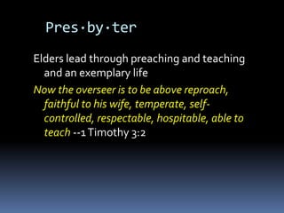 Pres·by·ter
Elders lead through preaching and teaching
  and an exemplary life
Now the overseer is to be above reproach,
  faithful to his wife, temperate, self-
  controlled, respectable, hospitable, able to
  teach --1 Timothy 3:2
 