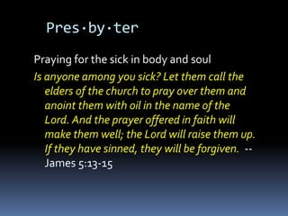 Pres·by·ter
Praying for the sick in body and soul
Is anyone among you sick? Let them call the
   elders of the church to pray over them and
   anoint them with oil in the name of the
   Lord. And the prayer offered in faith will
   make them well; the Lord will raise them up.
   If they have sinned, they will be forgiven. --
   James 5:13-15
 