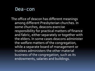 Dea·con
The office of deacon has different meanings
  among different Presbyterian churches. In
  some churches, deacons exercise
  responsibility for practical matters of finance
  and fabric, either separately or together with
  the elders. In some cases deacons administer
  the welfare matters of the congregation,
  while a separate board of management or
  trustees administers the other material
  business of the congregation, such as its
  endowments, salaries and buildings.
 