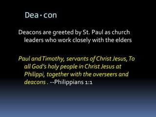 Dea·con
Deacons are greeted by St. Paul as church
 leaders who work closely with the elders

Paul and Timothy, servants of Christ Jesus, To
  all God’s holy people in Christ Jesus at
  Philippi, together with the overseers and
  deacons . --Philippians 1:1
 