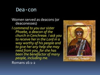Dea·con
Women served as deacons (or
   deaconesses)
I commend to you our sister
   Phoebe, a deacon of the
   church in Cenchreae. I ask you
   to receive her in the Lord in a
   way worthy of his people and
   to give her any help she may
   need from you, for she has
   been the benefactor of many
   people, including me.
Romans 16:1-2
 
