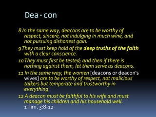Dea·con
8 In the same way, deacons are to be worthy of
   respect, sincere, not indulging in much wine, and
   not pursuing dishonest gain.
9 They must keep hold of the deep truths of the faith
   with a clear conscience.
10 They must first be tested; and then if there is
   nothing against them, let them serve as deacons.
11 In the same way, the women [deacons or deacon's
   wives] are to be worthy of respect, not malicious
   talkers but temperate and trustworthy in
   everything
12 A deacon must be faithful to his wife and must
   manage his children and his household well.
   1 Tim. 3:8-12
 