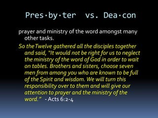 Pres·by·ter               vs. Dea·con
prayer and ministry of the word amongst many
  other tasks.
So the Twelve gathered all the disciples together
  and said, “It would not be right for us to neglect
  the ministry of the word of God in order to wait
  on tables. Brothers and sisters, choose seven
  men from among you who are known to be full
  of the Spirit and wisdom. We will turn this
  responsibility over to them and will give our
  attention to prayer and the ministry of the
  word.” - Acts 6:2-4
 