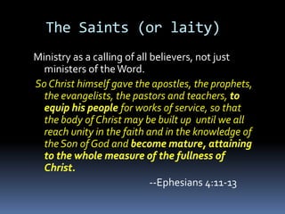 The Saints (or laity)
Ministry as a calling of all believers, not just
  ministers of the Word.
So Christ himself gave the apostles, the prophets,
  the evangelists, the pastors and teachers,
                     for works of service, so that
  the body of Christ may be built up until we all
  reach unity in the faith and in the knowledge of
  the Son of God and


                          --Ephesians 4:11-13
 