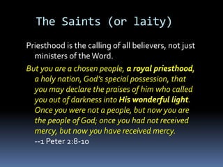 The Saints (or laity)
Priesthood is the calling of all believers, not just
  ministers of the Word.
But you are a chosen people,
  a holy nation, God’s special possession, that
  you may declare the praises of him who called
  you out of darkness into                        .
  Once you were not a people, but now you are
  the people of God; once you had not received
  mercy, but now you have received mercy.
  --1 Peter 2:8-10
 