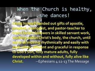When the Church is healthy,
             she dances!
 Christ himself handed out gifts of apostle,
  prophet, evangelist, and pastor-teacher to
  train Christ's followers in skilled servant work,
  working within Christ's body, the church, until
  we're all                                   with
  each other, efficient and graceful in response
  to God's Son, fully mature adults, fully
  developed within and without, fully alive like
  Christ.      --Ephesians 4:11-13 The Message
 