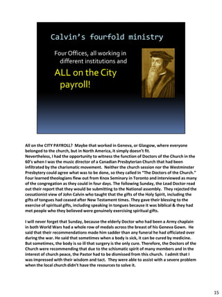 All on the CITY PAYROLL? Maybe that worked in Geneva, or Glasgow, where everyone
belonged to the church, but in North America, it simply doesn’t fit.
Nevertheless, I had the opportunity to witness the function of Doctors of the Church in the
60’s when I was the music director of a Canadian Presbyterian Church that had been
infiltrated by the charismatic movement. Neither the church session nor the Westminster
Presbytery could agree what was to be done, so they called in “The Doctors of the Church.”
Four learned theologians flew out from Knox Seminary in Toronto and interviewed as many
of the congregation as they could in four days. The following Sunday, the Lead Doctor read
out their report that they would be submitting to the National assembly. They rejected the
cessationist view of John Calvin who taught that the gifts of the Holy Spirit, including the
gifts of tongues had ceased after New Testament times. They gave their blessing to the
exercise of spiritual gifts, including speaking in tongues because it was biblical & they had
met people who they believed were genuinely exercising spiritual gifts.

I will never forget that Sunday, because the elderly Doctor who had been a Army chaplain
in both World Wars had a whole row of medals across the breast of his Geneva Gown. He
said that their recommendations made him sadder than any funeral he had officiated over
during the war. He said that sometimes when a body is sick, it can be cured by medicine.
But sometimes, the body is so ill that surgery is the only cure. Therefore, the Doctors of the
Church were recommending that due to the schismatic spirit of many members and in the
interest of church peace, the Pastor had to be dismissed from this church. I admit that I
was impressed with their wisdom and tact. They were able to assist with a severe problem
when the local church didn’t have the resources to solve it.




                                                                                                 15
 