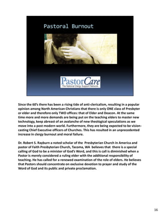 Since the 60’s there has been a rising tide of anti-clericalism, resulting in a popular
opinion among North American Christians that there is only ONE class of Presbyter
or elder and therefore only TWO offices: that of Elder and Deacon. At the same
time more and more demands are being put on the teaching elders to master new
technology, keep abreast of an avalanche of new theological speculations as we
move into a post modern world. Furthermore, they are being expected to be vision-
casting Chief Executive officers of Churches. This has resulted in an unprecedented
increase in clergy burnout and moral failure.

Dr. Robert S. Rayburn a noted scholar of the Presbyterian Church in America and
pastor of Faith Presbyterian Church, Tacoma, WA believes that there is a special
calling of God to be a minister of God’s Word, and this is call is diminished when a
Pastor is merely considered a ruling elder with the additional responsibility of
teaching. He has called for a renewed examination of the role of elders. He believes
that Pastors should concentrate on exclusive devotion to prayer and study of the
Word of God and its public and private proclamation.




                                                                                          16
 