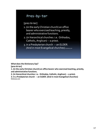 What does the Dictionary Say?
[prez-bi-ter]
1. (in the early Christian church) an office bearer who exercised teaching, priestly,
and administrative functions.
2. (in hierarchical churches: i.e. Orthodox, Catholic, Anglican) -- a priest.
3. in a Presbyterian church -- an ELDER. (And in most Evangelical churches)
Dictionary.com




                                                                                        17
 