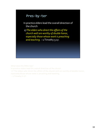 What does the Bible Say?
In practice elders lead the overall direction of the church
 17 The elders who direct the affairs of the church well are worthy of double honor,
especially those whose work is preaching and teaching.
 --1 Timothy 5:17.




                                                                                       18
 