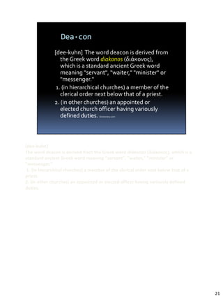 [dee-kuhn]
The word deacon is derived from the Greek word diakonos (διάκονος), which is a
standard ancient Greek word meaning "servant", "waiter," "minister" or
"messenger."
 1. (in hierarchical churches) a member of the clerical order next below that of a
priest.
2. (in other churches) an appointed or elected officer having variously defined
duties.




                                                                                     21
 