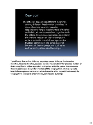 The office of deacon has different meanings among different Presbyterian
churches. In some churches, deacons exercise responsibility for practical matters of
finance and fabric, either separately or together with the elders. In some cases
deacons administer the welfare matters of the congregation, while a separate
board of management or trustees administers the other material business of the
congregation, such as its endowments, salaries and buildings.




                                                                                       22
 