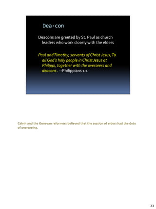 Deacons are greeted by St. Paul as church leaders who work closely with the elders

Paul and Timothy, servants of Christ Jesus, To all God’s holy people in Christ Jesus at
Philippi, together with the overseers and deacons (Philippians 1:1).

Calvin and the Genevan reformers believed that the session of elders had the duty
of overseeing.




                                                                                          23
 
