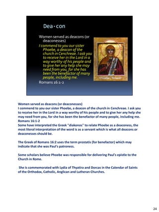 Women served as deacons (or deaconesses)
I commend to you our sister Phoebe, a deacon of the church in Cenchreae. I ask you
to receive her in the Lord in a way worthy of his people and to give her any help she
may need from you, for she has been the benefactor of many people, including me.
Romans 16:1-2
Some have interpreted the Greek "diakonos" to relate Phoebe as a deaconess, the
most literal interpretation of the word is as a servant which is what all deacons or
deaconesses should be.

The Greek of Romans 16:2 uses the term prostatis (for benefactor) which may
indicate that she was Paul's patroness.

Some scholars believe Phoebe was responsible for delivering Paul's epistle to the
Church in Rome.

She is commemorated with Lydia of Thyatira and Dorcas in the Calendar of Saints
of the Orthodox, Catholic, Anglican and Lutheran Churches.




                                                                                        24
 