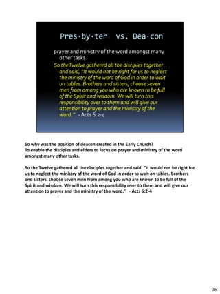 So why was the position of deacon created in the Early Church?
To enable the disciples and elders to focus on prayer and ministry of the word
amongst many other tasks.

So the Twelve gathered all the disciples together and said, “It would not be right for
us to neglect the ministry of the word of God in order to wait on tables. Brothers
and sisters, choose seven men from among you who are known to be full of the
Spirit and wisdom. We will turn this responsibility over to them and will give our
attention to prayer and the ministry of the word.” - Acts 6:2-4




                                                                                         26
 