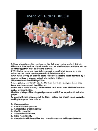 Ruling a church is not like running a service club or governing a school district.
Elders must have spiritual maturity and a good knowledge of not only scripture, but
also theology: they must be life time learners.
BUT!!! Ruling elders also need to have a good grasp of what is going on in the
culture around them: the unique needs of their community.
What makes serving on a church board so unique is that the board members try to
create a ministry or service that will also minister to them.
This makes objective thinking difficult.
People get very emotionally attached to their church and everyone thinks they
know best how a church should be run.
When I was a school trustee, I didn’t have to sit in a class with a teacher who was
part of my organization.
I had the privilege of learning good governance skills from experienced and wise
people.
So along with their knowledge of the Bible, I believe that church elders always be
seeking to improve their skills in:

1.   Communication
2.   Ethical business practises
3.   Collaborative problem solving
4.   Conflict resolution
5.   Accountability systems
6.   Fiscal responsibility
7.   Compliance with Federal law and regulations for Charitable organizations



                                                                                      27
 