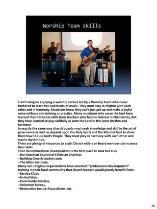 I can’t imagine enjoying a worship service led by a Worship team who never
bothered to learn the rudiments of music. They must stay in rhythm with each
other and in harmony. Musicians know they can’t just get up and make a joyful
noise without any training or practice. Many musicians who serve the lord have
learned their technical skills from teachers who had no interest in Christianity. But
they have learned to play skillfully as unto the Lord in the same rhythm and
harmony.
In exactly the same way church boards must seek knowledge and skill in the art of
governance as well as depend upon the Holy Spirit and the Word of God to show
them how to rule God’s People. They must play in harmony with each other and
stay in rhythm too.
There are plenty of resources to assist Church elders or Board members to increase
their skills:
Their denominational Headquarters is the first place to look but also
--the Canadian Council of Christian Charities
--Building Church Leaders.com
--The Alban Institute,
Many non-religious organizations have excellent “professional development”
training in their local community that church leaders would greatly benefit from.
--Service Clubs
--United Way,
--Community Services,
--Volunteer bureau,
--Restorative Justice Associations, etc.



                                                                                        28
 