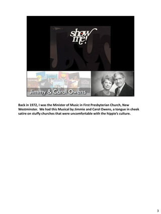 Back in 1972, I was the Minister of Music in First Presbyterian Church, New
Westminster. We had this Musical by Jimmie and Carol Owens, a tongue in cheek
satire on stuffy churches that were uncomfortable with the hippie’s culture.




                                                                                3
 