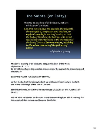 Ministry is a calling of all believers, not just ministers of the Word.
--Ephesians 4:11-13
So Christ himself gave the apostles, the prophets, the evangelists, the pastors and
teachers, to

EQUIP HIS PEOPLE FOR WORKS OF SERVICE,

so that the body of Christ may be built up until we all reach unity in the faith
and in the knowledge of the Son of God and

BECOME MATURE, ATTAINING TO THE WHOLE MEASURE OF THE FULLNESS OF
CHRIST.

We are all to be headed on the road to the heavenly kingdom. This is the way that
the people of God mature, and become like Christ.




                                                                                      31
 