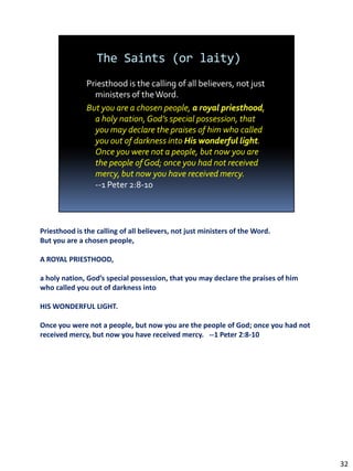 Priesthood is the calling of all believers, not just ministers of the Word.
But you are a chosen people,

A ROYAL PRIESTHOOD,

a holy nation, God’s special possession, that you may declare the praises of him
who called you out of darkness into

HIS WONDERFUL LIGHT.

Once you were not a people, but now you are the people of God; once you had not
received mercy, but now you have received mercy. --1 Peter 2:8-10




                                                                                   32
 